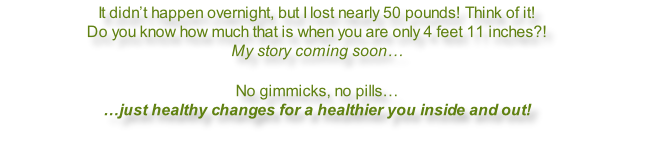 It didn’t happen overnight, but I lost nearly 50 pounds! Think of it! Do you know how much that is when you are only 4 feet 11 inches?! My story coming soon…  No gimmicks, no pills… …just healthy changes for a healthier you inside and out!